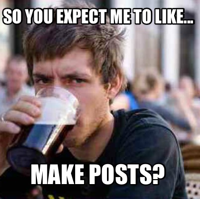 so-you-expect-me-to-like...-make-posts