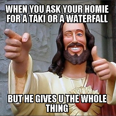 when-you-ask-your-homie-for-a-taki-or-a-waterfall-but-he-gives-u-the-whole-thing