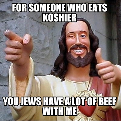 for-someone-who-eats-koshier-you-jews-have-a-lot-of-beef-with-me