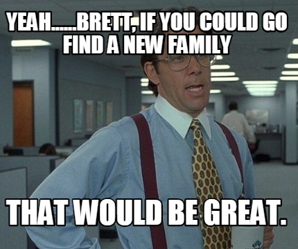 yeah......brett-if-you-could-go-find-a-new-family-that-would-be-great