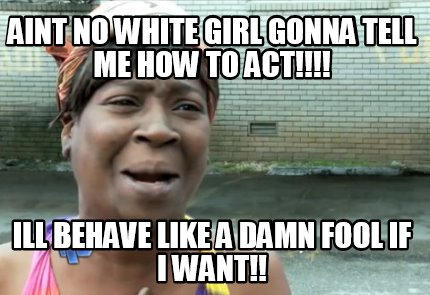 aint-no-white-girl-gonna-tell-me-how-to-act-ill-behave-like-a-damn-fool-if-i-wan