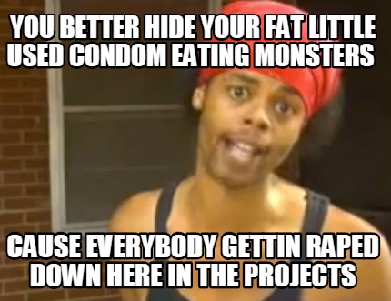 you-better-hide-your-fat-little-used-condom-eating-monsters-cause-everybody-gett