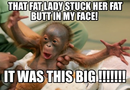 that-fat-lady-stuck-her-fat-butt-in-my-face-it-was-this-big-