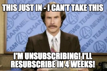 this-just-in-i-cant-take-this-im-unsubscribing-ill-resubscribe-in-4-weeks
