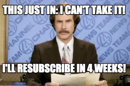 this-just-in-i-cant-take-it-ill-resubscribe-in-4-weeks