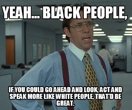 yeah...-black-people-if-you-could-go-ahead-and-look-act-and-speak-more-like-whit