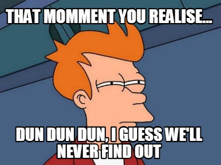 that-momment-you-realise...-dun-dun-dun-i-guess-well-never-find-out
