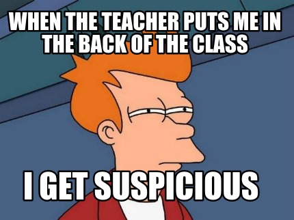 when-the-teacher-puts-me-in-the-back-of-the-class-i-get-suspicious