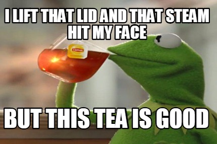 i-lift-that-lid-and-that-steam-hit-my-face-but-this-tea-is-good