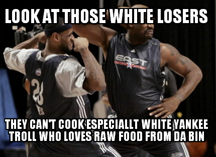 look-at-those-white-losers-they-cant-cook-especiallt-white-yankee-troll-who-love