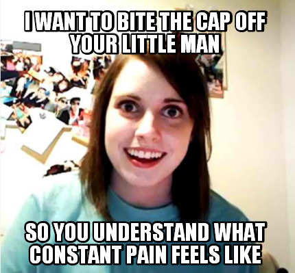 i-want-to-bite-the-cap-off-your-little-man-so-you-understand-what-constant-pain-