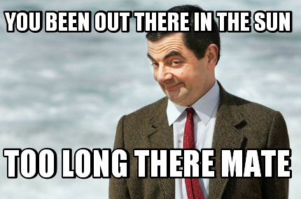 you-been-out-there-in-the-sun-too-long-there-mate
