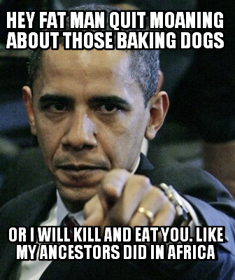 hey-fat-man-quit-moaning-about-those-baking-dogs-or-i-will-kill-and-eat-you.-lik