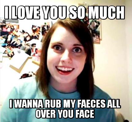 i-love-you-so-much-i-wanna-rub-my-faeces-all-over-you-face