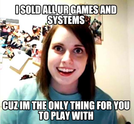 i-sold-all-ur-games-and-systems-cuz-im-the-only-thing-for-you-to-play-with