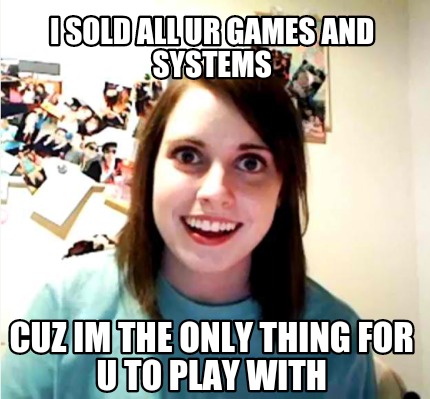 i-sold-all-ur-games-and-systems-cuz-im-the-only-thing-for-u-to-play-with