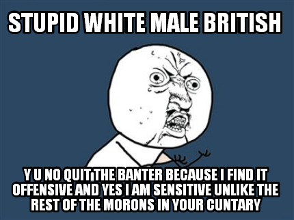 stupid-white-male-british-y-u-no-quit-the-banter-because-i-find-it-offensive-and