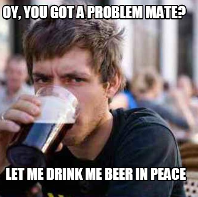 oy-you-got-a-problem-mate-let-me-drink-me-beer-in-peace