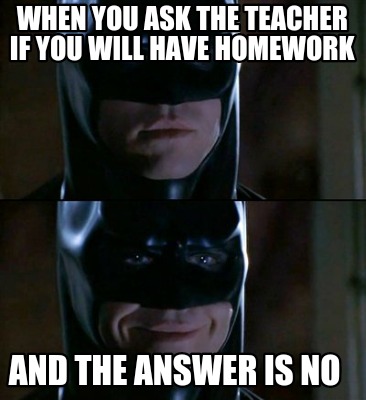 when-you-ask-the-teacher-if-you-will-have-homework-and-the-answer-is-no