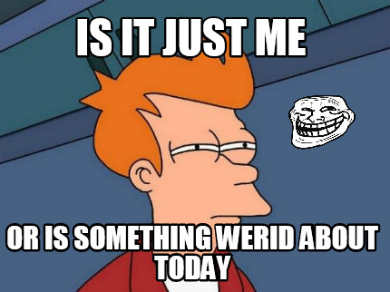 is-it-just-me-or-is-something-werid-about-today
