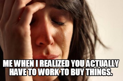 me-when-i-realized-you-actually-have-to-work-to-buy-things