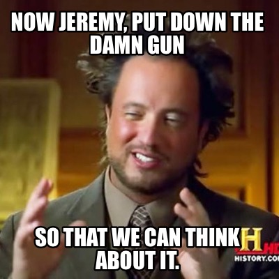 now-jeremy-put-down-the-damn-gun-so-that-we-can-think-about-it
