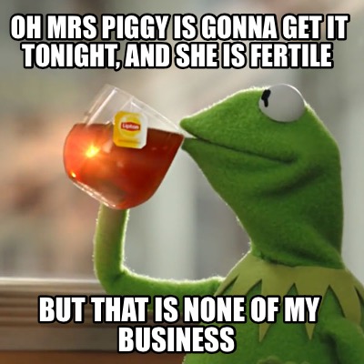 oh-mrs-piggy-is-gonna-get-it-tonight-and-she-is-fertile-but-that-is-none-of-my-b