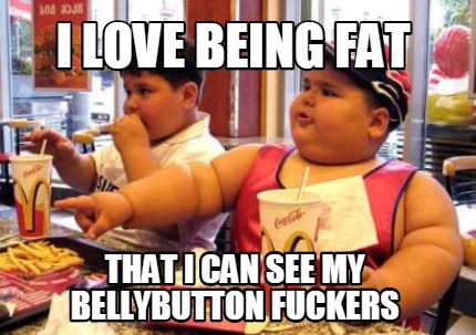 i-love-being-fat-that-i-can-see-my-bellybutton-fuckers