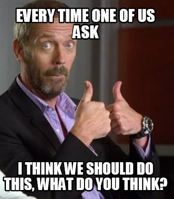 every-time-one-of-us-ask-i-think-we-should-do-this-what-do-you-think
