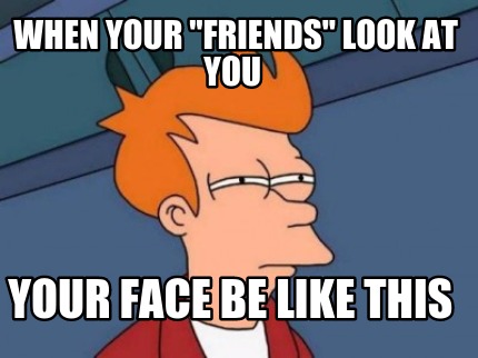 when-your-friends-look-at-you-your-face-be-like-this