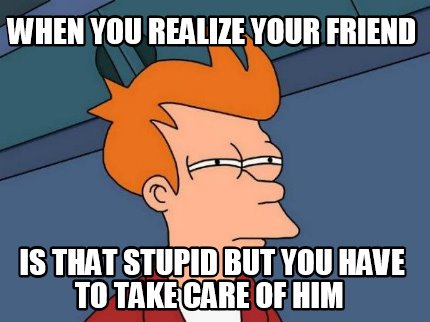 when-you-realize-your-friend-is-that-stupid-but-you-have-to-take-care-of-him