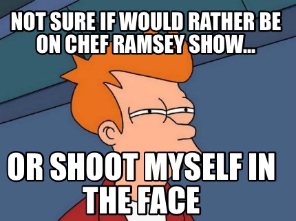 not-sure-if-would-rather-be-on-chef-ramsey-show...-or-shoot-myself-in-the-face