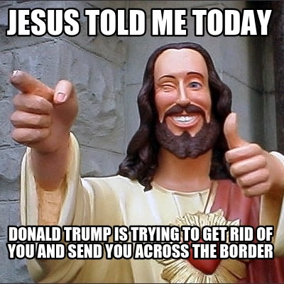 jesus-told-me-today-donald-trump-is-trying-to-get-rid-of-you-and-send-you-across