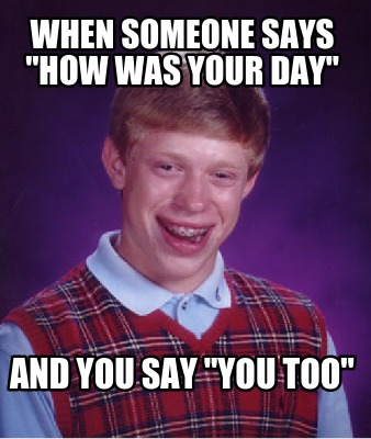 when-someone-says-how-was-your-day-and-you-say-you-too