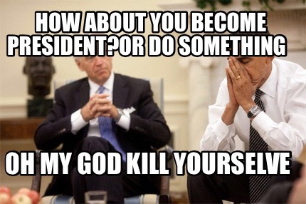 how-about-you-become-presidentor-do-something-oh-my-god-kill-yourselve