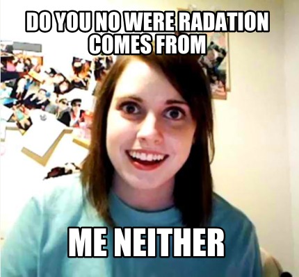 do-you-no-were-radation-comes-from-me-neither