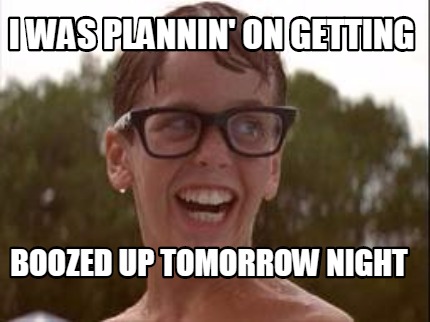 i-was-plannin-on-getting-boozed-up-tomorrow-night