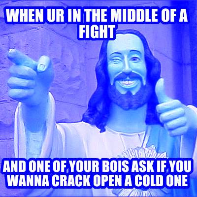 when-ur-in-the-middle-of-a-fight-and-one-of-your-bois-ask-if-you-wanna-crack-ope