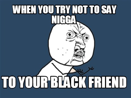 when-you-try-not-to-say-nigga-to-your-black-friend