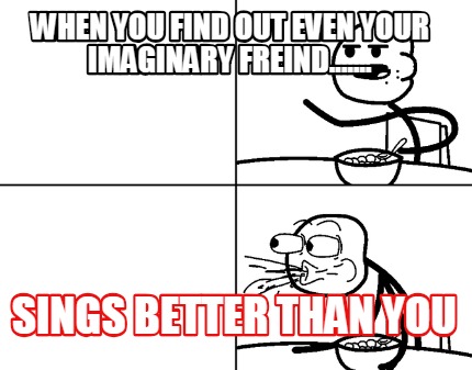 when-you-find-out-even-your-imaginary-freind.......-sings-better-than-you