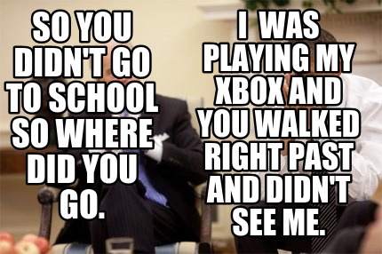 so-you-didnt-go-to-school-so-where-did-you-go.-i-was-playing-my-xbox-and-you-wal