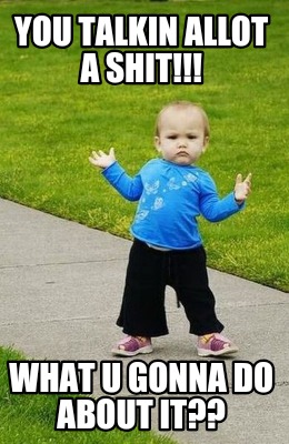you-talkin-allot-a-shit-what-u-gonna-do-about-it