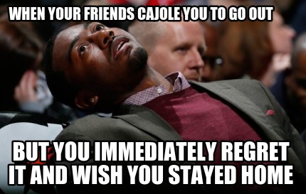 when-your-friends-cajole-you-to-go-out-but-you-immediately-regret-it-and-wish-yo