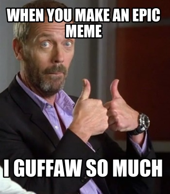 when-you-make-an-epic-meme-i-guffaw-so-much