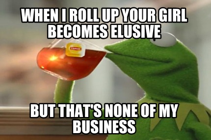 when-i-roll-up-your-girl-becomes-elusive-but-thats-none-of-my-business