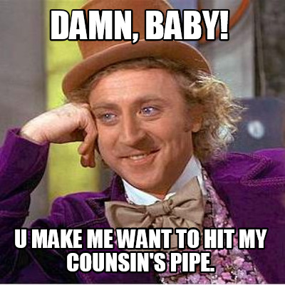damn-baby-u-make-me-want-to-hit-my-counsins-pipe