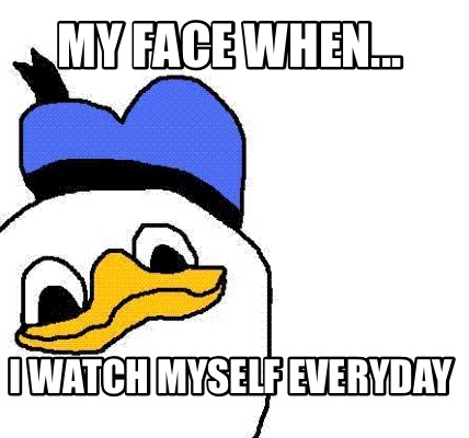 my-face-when...-i-watch-myself-everyday