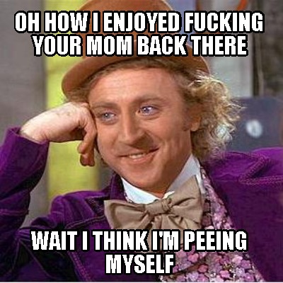 oh-how-i-enjoyed-fucking-your-mom-back-there-wait-i-think-im-peeing-myself