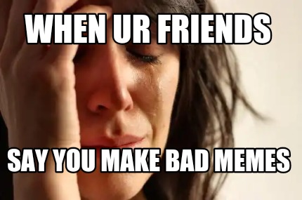 when-ur-friends-say-you-make-bad-memes