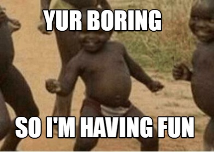 yur-boring-so-im-having-fun